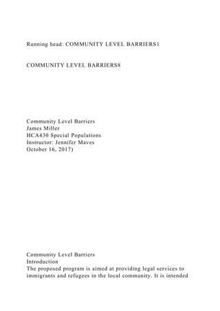 Running head: COMMUNITY LEVEL BARRIERS1
COMMUNITY LEVEL BARRIERS8
Community Level Barriers
James Miller
HCA430 Special Populations
Instructor: Jennifer Maves
October 16, 2017)
Community Level Barriers
Introduction
The proposed program is aimed at providing legal services to
immigrants and refugees in the local community. It is intended
 