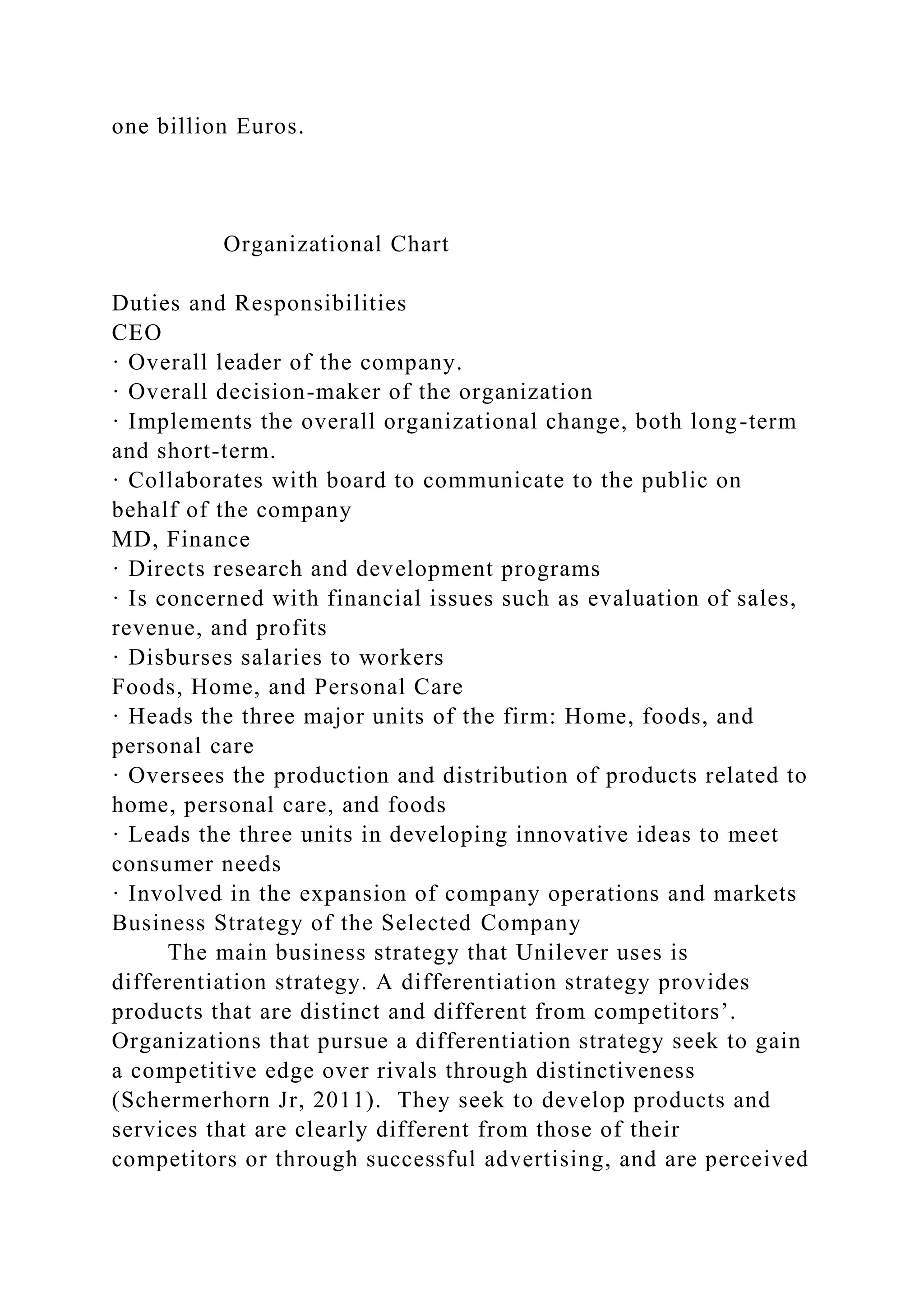 one billion Euros.
Organizational Chart
Duties and Responsibilities
CEO
· Overall leader of the company.
· Overall decision-maker of the organization
· Implements the overall organizational change, both long-term
and short-term.
· Collaborates with board to communicate to the public on
behalf of the company
MD, Finance
· Directs research and development programs
· Is concerned with financial issues such as evaluation of sales,
revenue, and profits
· Disburses salaries to workers
Foods, Home, and Personal Care
· Heads the three major units of the firm: Home, foods, and
personal care
· Oversees the production and distribution of products related to
home, personal care, and foods
· Leads the three units in developing innovative ideas to meet
consumer needs
· Involved in the expansion of company operations and markets
Business Strategy of the Selected Company
The main business strategy that Unilever uses is
differentiation strategy. A differentiation strategy provides
products that are distinct and different from competitors’.
Organizations that pursue a differentiation strategy seek to gain
a competitive edge over rivals through distinctiveness
(Schermerhorn Jr, 2011). They seek to develop products and
services that are clearly different from those of their
competitors or through successful advertising, and are perceived
 