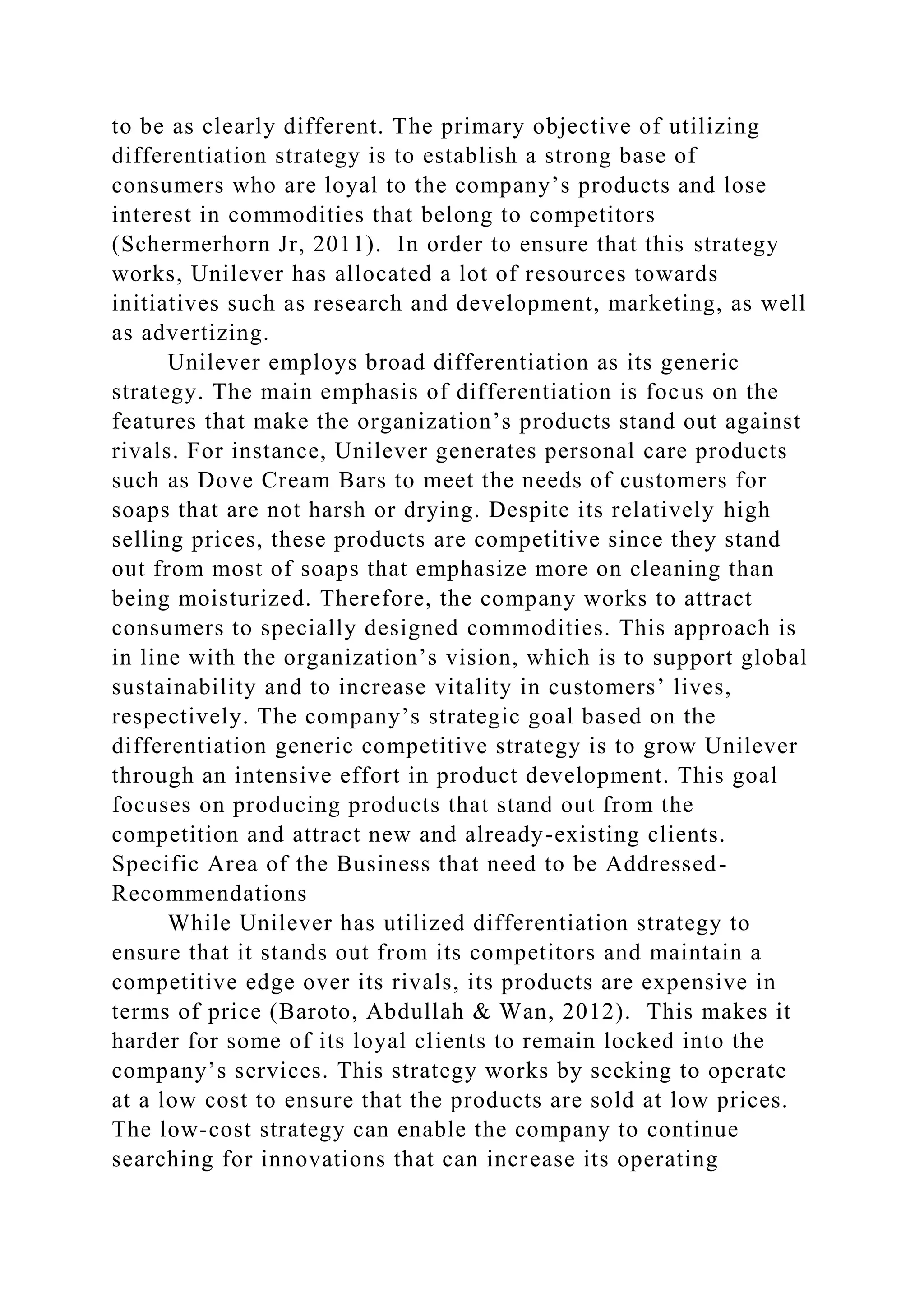 to be as clearly different. The primary objective of utilizing
differentiation strategy is to establish a strong base of
consumers who are loyal to the company’s products and lose
interest in commodities that belong to competitors
(Schermerhorn Jr, 2011). In order to ensure that this strategy
works, Unilever has allocated a lot of resources towards
initiatives such as research and development, marketing, as well
as advertizing.
Unilever employs broad differentiation as its generic
strategy. The main emphasis of differentiation is focus on the
features that make the organization’s products stand out against
rivals. For instance, Unilever generates personal care products
such as Dove Cream Bars to meet the needs of customers for
soaps that are not harsh or drying. Despite its relatively high
selling prices, these products are competitive since they stand
out from most of soaps that emphasize more on cleaning than
being moisturized. Therefore, the company works to attract
consumers to specially designed commodities. This approach is
in line with the organization’s vision, which is to support global
sustainability and to increase vitality in customers’ lives,
respectively. The company’s strategic goal based on the
differentiation generic competitive strategy is to grow Unilever
through an intensive effort in product development. This goal
focuses on producing products that stand out from the
competition and attract new and already-existing clients.
Specific Area of the Business that need to be Addressed-
Recommendations
While Unilever has utilized differentiation strategy to
ensure that it stands out from its competitors and maintain a
competitive edge over its rivals, its products are expensive in
terms of price (Baroto, Abdullah & Wan, 2012). This makes it
harder for some of its loyal clients to remain locked into the
company’s services. This strategy works by seeking to operate
at a low cost to ensure that the products are sold at low prices.
The low-cost strategy can enable the company to continue
searching for innovations that can increase its operating
 