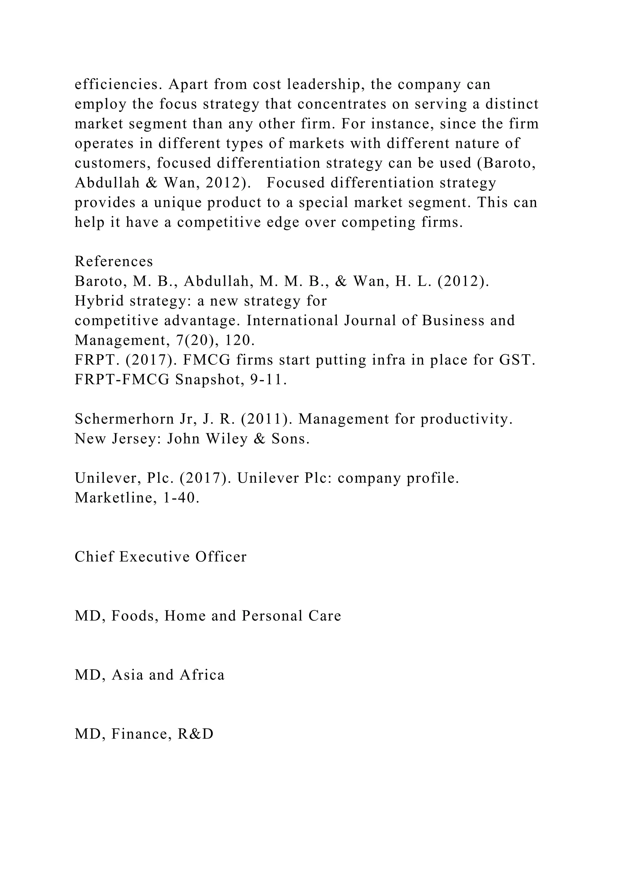 efficiencies. Apart from cost leadership, the company can
employ the focus strategy that concentrates on serving a distinct
market segment than any other firm. For instance, since the firm
operates in different types of markets with different nature of
customers, focused differentiation strategy can be used (Baroto,
Abdullah & Wan, 2012). Focused differentiation strategy
provides a unique product to a special market segment. This can
help it have a competitive edge over competing firms.
References
Baroto, M. B., Abdullah, M. M. B., & Wan, H. L. (2012).
Hybrid strategy: a new strategy for
competitive advantage. International Journal of Business and
Management, 7(20), 120.
FRPT. (2017). FMCG firms start putting infra in place for GST.
FRPT-FMCG Snapshot, 9-11.
Schermerhorn Jr, J. R. (2011). Management for productivity.
New Jersey: John Wiley & Sons.
Unilever, Plc. (2017). Unilever Plc: company profile.
Marketline, 1-40.
Chief Executive Officer
MD, Foods, Home and Personal Care
MD, Asia and Africa
MD, Finance, R&D
 