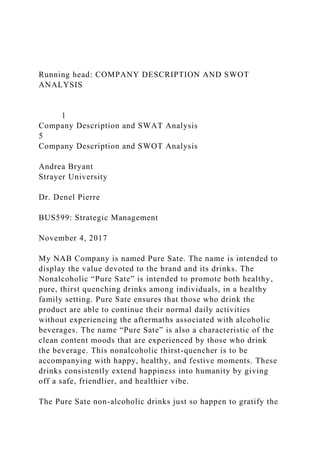 Running head: COMPANY DESCRIPTION AND SWOT
ANALYSIS
1
Company Description and SWAT Analysis
5
Company Description and SWOT Analysis
Andrea Bryant
Strayer University
Dr. Denel Pierre
BUS599: Strategic Management
November 4, 2017
My NAB Company is named Pure Sate. The name is intended to
display the value devoted to the brand and its drinks. The
Nonalcoholic “Pure Sate” is intended to promote both healthy,
pure, thirst quenching drinks among individuals, in a healthy
family setting. Pure Sate ensures that those who drink the
product are able to continue their normal daily activities
without experiencing the aftermaths associated with alcoholic
beverages. The name “Pure Sate” is also a characteristic of the
clean content moods that are experienced by those who drink
the beverage. This nonalcoholic thirst-quencher is to be
accompanying with happy, healthy, and festive moments. These
drinks consistently extend happiness into humanity by giving
off a safe, friendlier, and healthier vibe.
The Pure Sate non-alcoholic drinks just so happen to gratify the
 