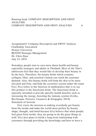 Running head: COMPANY DESCRIPTION AND SWOT
ANALYSIS 1
COMPANY DESCRIPTION AND SWOT ANALYSIS 6
Assignment#1 Company Description and SWOT Analysis
Chuthathip Taravanich
Strayer University
BUS599 Strategic Management
Dr. Chris Hase
July 23, 2018
Nowadays people turn to care more about health and beauty
especially teenagers and adults in Thailand. Most of the Thai's
adolescent feel that they would like to develop their beauty to
be the best. Therefore, the beauty drink which contains
collagen, fiber, and assorted vitamin can reach the customer
demand. Also, this beauty drink will help the skin to be more
elevated and firm, and help the excretory system under the name
F(x). F(x) refers to the function in mathematics that is to say
this product is the functional drink. The functional drink is
typically intended to provide specific health benefits such as
increasing the energy, boosting the immune system (Corbo,
Bevilacqua, Petruzzi, Casanova & Sinigaglia, 2014).
Statement of mission
F(x) views the mission as making everybody get beauty
from the inside and make the world more perfect by beauty
shape, thought, and mind because F(x) believe that when people
feel great from inside, they are going to do the great things as
well. F(x) also plans to build a long-term relationship with
customers through providing the knowledge and how-to have a
 