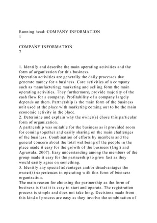 Running head: COMPANY INFORMATION
1
COMPANY INFORMATION
7
1. Identify and describe the main operating activities and the
form of organization for this business.
Operation activities are generally the daily processes that
generate money for a business. Core activities of a company
such as manufacturing; marketing and selling form the main
operating activities. They furthermore, provide majority of the
cash flow for a company. Profitability of a company largely
depends on them. Partnership is the main form of the business
unit used at the place with marketing coming out to be the main
economic activity in the place.
2. Determine and explain why the owner(s) chose this particular
form of organization.
A partnership was suitable for the business as it provided room
for coming together and easily sharing on the main challenges
of the business. Combination of efforts by members and the
general concern about the total wellbeing of the people in the
place made it easy for the growth of the business (Gigli and
Agrawala, 2007). Easy understanding among the members of the
group made it easy for the partnership to grow fast as they
would easily agree on something.
3. Identify any special advantages and/or disadvantages the
owner(s) experiences in operating with this form of business
organization.
The main reason for choosing the partnership as the form of
business is that it is easy to start and operate. The registration
process is simple and does not take long. Decisions made from
this kind of process are easy as they involve the combination of
 
