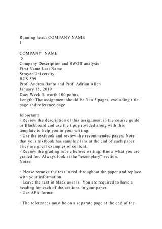 Running head: COMPANY NAME
1
COMPANY NAME
5
Company Description and SWOT analysis
First Name Last Name
Strayer University
BUS 599
Prof. Andrea Banto and Prof. Adrian Allen
January 15, 2019
Due: Week 3, worth 100 points
Length: The assignment should be 3 to 5 pages, excluding title
page and reference page
Important:
· Review the description of this assignment in the course guide
or Blackboard and use the tips provided along with this
template to help you in your writing.
· Use the textbook and review the recommended pages. Note
that your textbook has sample plans at the end of each paper.
They are great examples of content.
· Review the grading rubric before writing. Know what you are
graded for. Always look at the “exemplary” section.
Notes:
· Please remove the text in red throughout the paper and replace
with your information.
· Leave the text in black as it is. You are required to have a
heading for each of the sections in your paper.
· Use APA format
· The references must be on a separate page at the end of the
 