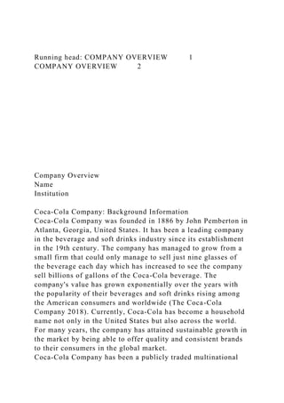 Running head: COMPANY OVERVIEW 1
COMPANY OVERVIEW 2
Company Overview
Name
Institution
Coca-Cola Company: Background Information
Coca-Cola Company was founded in 1886 by John Pemberton in
Atlanta, Georgia, United States. It has been a leading company
in the beverage and soft drinks industry since its establishment
in the 19th century. The company has managed to grow from a
small firm that could only manage to sell just nine glasses of
the beverage each day which has increased to see the company
sell billions of gallons of the Coca-Cola beverage. The
company's value has grown exponentially over the years with
the popularity of their beverages and soft drinks rising among
the American consumers and worldwide (The Coca-Cola
Company 2018). Currently, Coca-Cola has become a household
name not only in the United States but also across the world.
For many years, the company has attained sustainable growth in
the market by being able to offer quality and consistent brands
to their consumers in the global market.
Coca-Cola Company has been a publicly traded multinational
 