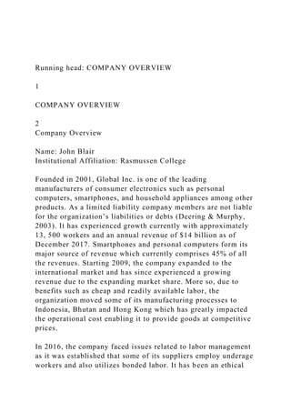 Running head: COMPANY OVERVIEW
1
COMPANY OVERVIEW
2
Company Overview
Name: John Blair
Institutional Affiliation: Rasmussen College
Founded in 2001, Global Inc. is one of the leading
manufacturers of consumer electronics such as personal
computers, smartphones, and household appliances among other
products. As a limited liability company members are not liable
for the organization’s liabilities or debts (Deering & Murphy,
2003). It has experienced growth currently with approximately
13, 500 workers and an annual revenue of $14 billion as of
December 2017. Smartphones and personal computers form its
major source of revenue which currently comprises 45% of all
the revenues. Starting 2009, the company expanded to the
international market and has since experienced a growing
revenue due to the expanding market share. More so, due to
benefits such as cheap and readily available labor, the
organization moved some of its manufacturing processes to
Indonesia, Bhutan and Hong Kong which has greatly impacted
the operational cost enabling it to provide goods at competitive
prices.
In 2016, the company faced issues related to labor management
as it was established that some of its suppliers employ underage
workers and also utilizes bonded labor. It has been an ethical
 