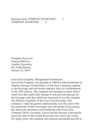 Running head: COMPANY OVERVIEW 1
COMPANY OVERVIEW 5
Company Overview
Vanessa McCray
Capella University
Dr. Frank DeCaro
January 21, 2018
Coca-Cola Company: Background Information
Coca-Cola Company was founded in 1886 by John Pemberton in
Atlanta, Georgia, United States. It has been a leading company
in the beverage and soft drinks industry since its establishment
in the 19th century. The company has managed to grow from a
small firm that could only manage to sell just nine glasses of
the beverage each day which has increased to see the company
sell billions of gallons of the Coca-Cola beverage. The
company's value has grown exponentially over the years with
the popularity of their beverages and soft drinks rising among
the American consumers and worldwide (The Coca-Cola
Company 2018). Currently, Coca-Cola has become a household
name not only in the United States but also across the world.
For many years, the company has attained sustainable growth in
 