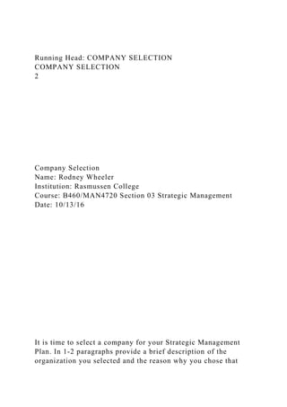 Running Head: COMPANY SELECTION
COMPANY SELECTION
2
Company Selection
Name: Rodney Wheeler
Institution: Rasmussen College
Course: B460/MAN4720 Section 03 Strategic Management
Date: 10/13/16
It is time to select a company for your Strategic Management
Plan. In 1-2 paragraphs provide a brief description of the
organization you selected and the reason why you chose that
 