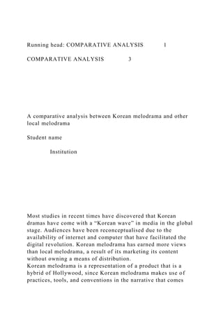 Running head: COMPARATIVE ANALYSIS 1
COMPARATIVE ANALYSIS 3
A comparative analysis between Korean melodrama and other
local melodrama
Student name
Institution
Most studies in recent times have discovered that Korean
dramas have come with a “Korean wave” in media in the global
stage. Audiences have been reconceptualised due to the
availability of internet and computer that have facilitated the
digital revolution. Korean melodrama has earned more views
than local melodrama, a result of its marketing its content
without owning a means of distribution.
Korean melodrama is a representation of a product that is a
hybrid of Hollywood, since Korean melodrama makes use of
practices, tools, and conventions in the narrative that comes
 
