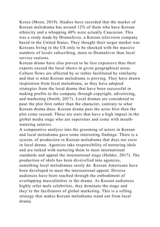 Korea (Moon, 2019). Studies have recorded that the market of
Korean melodrama has around 12% of them who have Korean
ethnicity and a whopping 40% were actually Caucasian. This
was a study made by Dramafever, a Korean television company
based in the United States. They thought their target market was
Koreans living in the US only to be shocked with the massive
numbers of locals subscribing, more to Dramafever than local
service stations.
Korean drams have also proven to be less expensive thus their
exports exceed the local shows in given geographical areas.
Culture flows are affected by or rather facilitated by similarity
and that is what Korean melodrama is proving. They have drawn
inspiration from local melodrama, as they have adopted
strategies from the local drama that have been successful in
making profits to the company through copyright, advertising,
and marketing (Smith, 2017). Local dramas are considered to
pout the plot first rather than the character, contrary to what
Korean drama does. Korean drama puts the actor first then the
plot come second. These are stars that have a high impact in the
global media stage who are superstars and come with mouth-
watering salaries.
A comparative analysis into the grooming of actors in Korean
and local melodrama gave some interesting findings. There is a
system, of production in Korean melodrama that does not exist
in local drama. Agencies take responsibility of nurturing idols
and are tasked with nurturing them to meet international
standards and appeal the international stage (Holder, 2017). The
production of idols has been diversified into agencies,
something local melodramas rarely do. Korean Americans have
been developed to meet the international appeal. Diverse
audiences have been reached through the embodiment of
overlapping masculinities in the drama. As Korean audiences
highly refer male celebrities, they dominate the stage and
they’re the facilitators of global marketing. This is a selling
strategy that makes Korean melodrama stand out from local
drama.
 