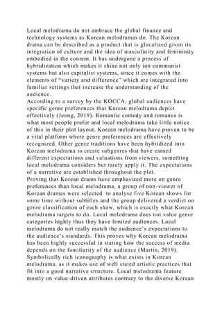 Local melodrama do not embrace the global finance and
technology systems as Korean melodramas do. The Korean
drama can be described as a product that is glocalized given its
integration of culture and the idea of masculinity and femininity
embodied in the content. It has undergone a process of
hybridization which makes it shine not only ion communist
systems but also capitalist systems, since it comes with the
elements of “variety and difference” which are integrated into
familiar settings that increase the understanding of the
audience.
According to a survey by the KOCCA, global audiences have
specific genre preferences that Korean melodrama depict
effectively (Jeong, 2019). Romantic comedy and romance is
what most people prefer and local melodrama take little notice
of this in their plot layout. Korean melodrama have proven to be
a vital platform where genre preferences are effectively
recognized. Other genre traditions have been hybridized into
Korean melodrama to create subgenres that have earned
different expectations and valuations from viewers, something
local melodrama considers but rarely apply it. The expectations
of a narrative are established throughout the plot.
Proving that Korean drams have emphasized more on genre
preferences than local melodrama, a group of non-viewer of
Korean dramas were selected to analyse five Korean shows for
some time without subtitles and the group delivered a verdict on
genre classification of each show, which is exactly what Korean
melodrama targets to do. Local melodrama does not value genre
categories highly thus they have limited audiences. Local
melodrama do not really match the audience’s expectations to
the audience’s standards. This proves why Korean melodrama
has been highly successful in stating how the success of media
depends on the familiarity of the audience (Martin, 2019).
Symbolically rich iconography is what exists in Korean
melodrama, as it makes use of well stated artistic practices that
fit into a good narrative structure. Local melodrama feature
mostly on value-driven attributes contrary to the diverse Korean
 