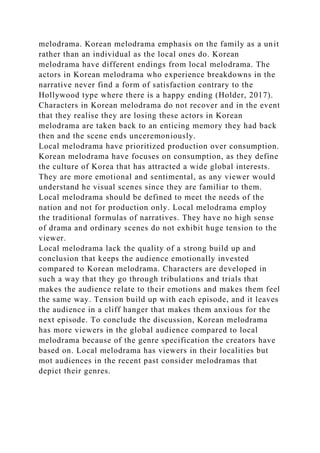 melodrama. Korean melodrama emphasis on the family as a unit
rather than an individual as the local ones do. Korean
melodrama have different endings from local melodrama. The
actors in Korean melodrama who experience breakdowns in the
narrative never find a form of satisfaction contrary to the
Hollywood type where there is a happy ending (Holder, 2017).
Characters in Korean melodrama do not recover and in the event
that they realise they are losing these actors in Korean
melodrama are taken back to an enticing memory they had back
then and the scene ends unceremoniously.
Local melodrama have prioritized production over consumption.
Korean melodrama have focuses on consumption, as they define
the culture of Korea that has attracted a wide global interests.
They are more emotional and sentimental, as any viewer would
understand he visual scenes since they are familiar to them.
Local melodrama should be defined to meet the needs of the
nation and not for production only. Local melodrama employ
the traditional formulas of narratives. They have no high sense
of drama and ordinary scenes do not exhibit huge tension to the
viewer.
Local melodrama lack the quality of a strong build up and
conclusion that keeps the audience emotionally invested
compared to Korean melodrama. Characters are developed in
such a way that they go through tribulations and trials that
makes the audience relate to their emotions and makes them feel
the same way. Tension build up with each episode, and it leaves
the audience in a cliff hanger that makes them anxious for the
next episode. To conclude the discussion, Korean melodrama
has more viewers in the global audience compared to local
melodrama because of the genre specification the creators have
based on. Local melodrama has viewers in their localities but
mot audiences in the recent past consider melodramas that
depict their genres.
 