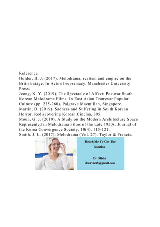 Reference
Holder, H. J. (2017). Melodrama, realism and empire on the
British stage. In Acts of supremacy. Manchester University
Press.
Jeong, K. Y. (2019). The Spectacle of Affect: Postwar South
Korean Melodrama Films. In East Asian Transwar Popular
Culture (pp. 235-260). Palgrave Macmillan, Singapore.
Martin, D. (2019). Sadness and Suffering in South Korean
Horror. Rediscovering Korean Cinema, 395.
Moon, G. J. (2019). A Study on the Modern Architecture Space
Represented in Melodrama Films of the Late 1950s. Journal of
the Korea Convergence Society, 10(4), 115-121.
Smith, J. L. (2017). Melodrama (Vol. 27). Taylor & Francis.
 
