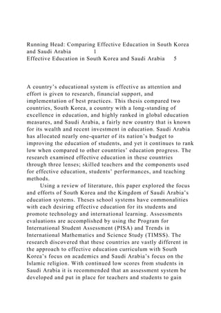 Running Head: Comparing Effective Education in South Korea
and Saudi Arabia 1
Effective Education in South Korea and Saudi Arabia 5
A country’s educational system is effective as attention and
effort is given to research, financial support, and
implementation of best practices. This thesis compared two
countries, South Korea, a country with a long-standing of
excellence in education, and highly ranked in global education
measures, and Saudi Arabia, a fairly new country that is known
for its wealth and recent investment in education. Saudi Arabia
has allocated nearly one-quarter of its nation’s budget to
improving the education of students, and yet it continues to rank
low when compared to other countries’ education progress. The
research examined effective education in these countries
through three lenses; skilled teachers and the components used
for effective education, students’ performances, and teaching
methods.
Using a review of literature, this paper explored the focus
and efforts of South Korea and the Kingdom of Saudi Arabia’s
education systems. Theses school systems have commonalities
with each desiring effective education for its students and
promote technology and international learning. Assessments
evaluations are accomplished by using the Program for
International Student Assessment (PISA) and Trends in
International Mathematics and Science Study (TIMSS). The
research discovered that these countries are vastly different in
the approach to effective education curriculum with South
Korea’s focus on academics and Saudi Arabia’s focus on the
Islamic religion. With continued low scores from students in
Saudi Arabia it is recommended that an assessment system be
developed and put in place for teachers and students to gain
 