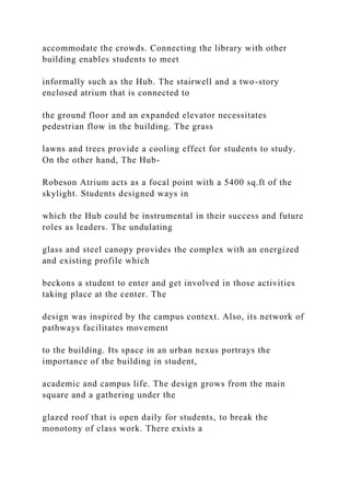 accommodate the crowds. Connecting the library with other
building enables students to meet
informally such as the Hub. The stairwell and a two-story
enclosed atrium that is connected to
the ground floor and an expanded elevator necessitates
pedestrian flow in the building. The grass
lawns and trees provide a cooling effect for students to study.
On the other hand, The Hub-
Robeson Atrium acts as a focal point with a 5400 sq.ft of the
skylight. Students designed ways in
which the Hub could be instrumental in their success and future
roles as leaders. The undulating
glass and steel canopy provides the complex with an energized
and existing profile which
beckons a student to enter and get involved in those activities
taking place at the center. The
design was inspired by the campus context. Also, its network of
pathways facilitates movement
to the building. Its space in an urban nexus portrays the
importance of the building in student,
academic and campus life. The design grows from the main
square and a gathering under the
glazed roof that is open daily for students, to break the
monotony of class work. There exists a
 