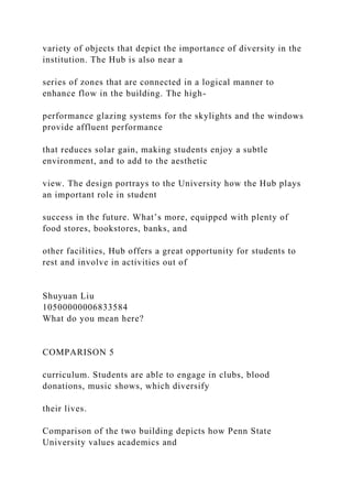 variety of objects that depict the importance of diversity in the
institution. The Hub is also near a
series of zones that are connected in a logical manner to
enhance flow in the building. The high-
performance glazing systems for the skylights and the windows
provide affluent performance
that reduces solar gain, making students enjoy a subtle
environment, and to add to the aesthetic
view. The design portrays to the University how the Hub plays
an important role in student
success in the future. What’s more, equipped with plenty of
food stores, bookstores, banks, and
other facilities, Hub offers a great opportunity for students to
rest and involve in activities out of
Shuyuan Liu
10500000006833584
What do you mean here?
COMPARISON 5
curriculum. Students are able to engage in clubs, blood
donations, music shows, which diversify
their lives.
Comparison of the two building depicts how Penn State
University values academics and
 
