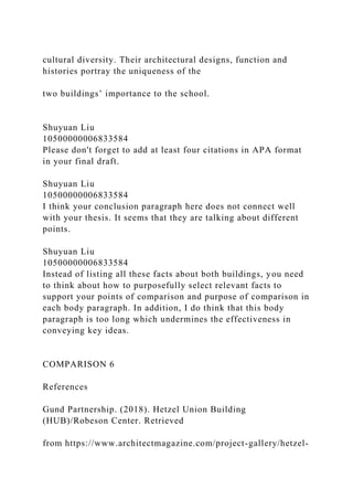 cultural diversity. Their architectural designs, function and
histories portray the uniqueness of the
two buildings’ importance to the school.
Shuyuan Liu
10500000006833584
Please don't forget to add at least four citations in APA format
in your final draft.
Shuyuan Liu
10500000006833584
I think your conclusion paragraph here does not connect well
with your thesis. It seems that they are talking about different
points.
Shuyuan Liu
10500000006833584
Instead of listing all these facts about both buildings, you need
to think about how to purposefully select relevant facts to
support your points of comparison and purpose of comparison in
each body paragraph. In addition, I do think that this body
paragraph is too long which undermines the effectiveness in
conveying key ideas.
COMPARISON 6
References
Gund Partnership. (2018). Hetzel Union Building
(HUB)/Robeson Center. Retrieved
from https://www.architectmagazine.com/project-gallery/hetzel-
 