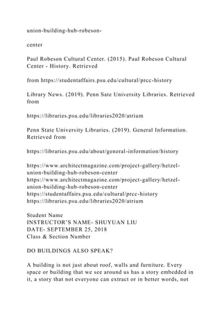 union-building-hub-robeson-
center
Paul Robeson Cultural Center. (2015). Paul Robeson Cultural
Center - History. Retrieved
from https://studentaffairs.psu.edu/cultural/prcc-history
Library News. (2019). Penn Sate University Libraries. Retrieved
from
https://libraries.psu.edu/libraries2020/atrium
Penn State University Libraries. (2019). General Information.
Retrieved from
https://libraries.psu.edu/about/general-information/history
https://www.architectmagazine.com/project-gallery/hetzel-
union-building-hub-robeson-center
https://www.architectmagazine.com/project-gallery/hetzel-
union-building-hub-robeson-center
https://studentaffairs.psu.edu/cultural/prcc-history
https://libraries.psu.edu/libraries2020/atrium
Student Name
INSTRUCTOR’S NAME- SHUYUAN LIU
DATE- SEPTEMBER 25, 2018
Class & Section Number
DO BUILDINGS ALSO SPEAK?
A building is not just about roof, walls and furniture. Every
space or building that we see around us has a story embedded in
it, a story that not everyone can extract or in better words, not
 