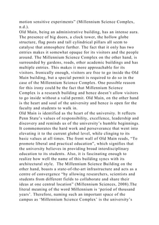 motion sensitive experiments” (Millennium Science Complex,
n.d.).
Old Main, being an administrative building, has an intense aura.
The presence of big doors, a clock tower, the hollow globe
structure, flag posts and tall cylindrical pillars all seem to
catalyse that atmosphere further. The fact that it only has two
entries makes it somewhat opaque for its visitors and the people
around. The Millennium Science Complex on the other hand, is
surrounded by gardens, roads, other academic buildings and has
multiple entries. This makes it more approachable for its
visitors. Ironically enough, visitors are free to go inside the Old
Main building, but a special permit is required to do so in the
case of the Millennium Science Complex. One possible reason
for this irony could be the fact that Millennium Science
Complex is a research building and hence doesn’t allow visitors
to go inside without a valid permit. Old Main, on the other hand
is the heart and soul of the university and hence is open for the
faculty and students to walk in.
Old Main is identified as the heart of the university. It reflects
Penn State’s values of responsibility, excellence, leadership and
discovery and reminds us of the university’s humble beginnings.
It commemorates the hard work and perseverance that went into
elevating it to the current global level, while clinging to its
basic values at all times. The front wall of Old Main reads, “To
promote liberal and practical education”, which signifies that
the university believes in providing broad interdisciplinary
education to its students. Also, it is fascinating enough to
realize how well the name of this building syncs with its
architectural style. The Millennium Science Building on the
other hand, boasts a state-of-the-art infrastructure and acts as a
centre of convergence “by allowing researchers, scientists and
students from different fields to collaborate and share their
ideas at one central location” (Millennium Sciences, 2008).The
literal meaning of the word Millennium is ‘period of thousand
years’. Therefore, naming such an important space of the
campus as ‘Millennium Science Complex’ is the university’s
 