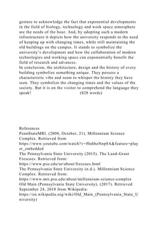gesture to acknowledge the fact that exponential developments
in the field of biology, technology and work space atmosphere
are the needs of the hour. And, by adopting such a modern
infrastructure it depicts how the university responds to the need
of keeping up with changing times, while still maintaining the
old buildings on the campus. It stands to symbolize the
university’s development and how the collaboration of modern
technologies and working space can exponentially benefit the
field of research and advances.
In conclusion, the architecture, design and the history of every
building symbolize something unique. They possess a
characteristic vibe and seem to whisper the history they have
seen. They symbolize the changing times and the values of the
society. But it is on the visitor to comprehend the language they
speak! (828 words)
References
PennStateMRI. (2008, October, 21). Millennium Science
Complex. Retrieved from
https://www.youtube.com/watch?v=f0ahbeNnp8A&feature=play
er_embedded
The Pennsylvania State University (2015). The Land-Grant
Frescoes. Retrieved from:
https://www.psu.edu/ur/about/frescoes.html
The Pennsylvania State University (n.d.). Millennium Science
Complex. Retrieved from:
https://www.mri.psu.edu/about/millennium-science-complex
Old Main (Pennsylvania State University). (2017). Retrieved
September 24, 2018 from Wikipedia:
https://en.wikipedia.org/wiki/Old_Main_(Pennsylvania_State_U
niversity)
 