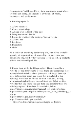 the propose of building a library is to construct a space where
students can study. As a result, it owns tons of books,
computers, and study rooms.
b. Building/space 2:
1. A few entrances
2. Center round shape
3. A huge lawn in front of the gate
4. Many restaurants inside
5. Locate in relatively the center of the university
6. Alumni hall
7. Pnc bank
8. Bookstore
9. clubs
As a center of university community life, hub offers students
quantity of opportunities of leadership, volunteerism, and
community life. So they have diverse facilities to help students
build a more meaningful life.
3. Please look up the buildings online. There is usually a
website for the departments located there, and sometimes there
are additional websites about particular buildings. Look up
more information about key terms that are related to the
building, which can be related to their functions, history,
architectural styles/design, the architect, etc. What are five
websites that you found that can help you compare these two
buildings/spaces? List these five websites below:
https://libraries.psu.edu/about/general-information/history
https://en.wikipedia.org/wiki/Pennsylvania_State_University_Li
braries
https://libraries.psu.edu/libraries2020
https://studentaffairs.psu.edu/hub
https://studentaffairs.psu.edu/cultural/prcc-history
 