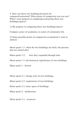 4. How can these two buildings/locations be
compared/contrasted? What points of comparison can you use?
What’s your purpose in comparing/contrasting these two
buildings/spaces?
1) My purpose in comparing these two buildings/spaces:
Compare center of academics to center of community life
2) Some possible points of comparison (evaluation) I want to
analyze:
Minor point 1.1: when the two buildings are built, the persons
that are named after
Minor point 1.2: how they expanded through time
Minor point 1.3: the historical significance of two buildings
Major point 1: history
Minor point 2.1: design style of two buildings
Minor point 2.2: inspirations of two buildings
Minor point 2.3: inner space of buildings
Major point 2: architecture
Minor point 3.1: resources
 