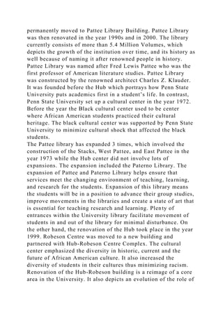 permanently moved to Pattee Library Building. Pattee Library
was then renovated in the year 1990s and in 2000. The library
currently consists of more than 5.4 Million Volumes, which
depicts the growth of the institution over time, and its history as
well because of naming it after renowned people in history.
Pattee Library was named after Fred Lewis Pattee who was the
first professor of American literature studies. Pattee Library
was constructed by the renowned architect Charles Z. Klauder.
It was founded before the Hub which portrays how Penn State
University puts academics first in a student’s life. In contrast,
Penn State University set up a cultural center in the year 1972.
Before the year the Black cultural center used to be center
where African American students practiced their cultural
heritage. The black cultural center was supported by Penn State
University to minimize cultural shock that affected the black
students.
The Pattee library has expanded 3 times, which involved the
construction of the Stacks, West Pattee, and East Pattee in the
year 1973 while the Hub center did not involve lots of
expansions. The expansion included the Paterno Library. The
expansion of Pattee and Paterno Library helps ensure that
services meet the changing environment of teaching, learning,
and research for the students. Expansion of this library means
the students will be in a position to advance their group studies,
improve movements in the libraries and create a state of art that
is essential for teaching research and learning. Plenty of
entrances within the University library facilitate movement of
students in and out of the library for minimal disturbance. On
the other hand, the renovation of the Hub took place in the year
1999. Robeson Centre was moved to a new building and
partnered with Hub-Robeson Centre Complex. The cultural
center emphasized the diversity in historic, current and the
future of African American culture. It also increased the
diversity of students in their cultures thus minimizing racism.
Renovation of the Hub-Robeson building is a reimage of a core
area in the University. It also depicts an evolution of the role of
 