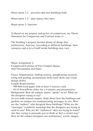 Minor point 3.2: activities that two buildings hold
Minor point 3.3: open spaces they have
Major point 3: function
3) Based on my purpose and points of comparison, my Thesis
Statement for Comparison and Contrast essay is:
The building’s purpose decides plenty of things like
architecture, function. According to different buildings, their
resources and a lot of staff inside buildings may vary.
Major Assignment 2:
Comparison/Contrast of Two Campus Spaces
Oral Presentation and Paper
Focus: Organization, finding sources, paraphrasing research,
citing and quoting, presentation skills (oral skills and visual
design skills)
Length Requirements:
· 700-900-word paper with at least 4 sources cited
· 10-12 PowerPoint slides for a 4-minute oral presentation
Background: How do campus spaces “speak” to us? What are
the designers trying to say?
As you walk around campus, think about how the buildings and
gardens on campus are communicating messages to you. Who
are the “authors” who designed these buildings? What are the
“messages” (symbolic meaning) that the designers are trying to
send to you? Who are the “audiences” they are trying to reach?
Are they trying to persuade you to think or feel a certain way?
How do the campus designers use architecture, words, images,
 