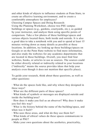 and other kinds of objects to influence students at Penn State, to
create an effective learning environment, and to create a
comfortable atmosphere for employees?
Choosing Campus Spaces and Doing Research:
Using the Planning Worksheet, choose two PSU campus
buildings or spaces (e.g., gardens, courtyards, etc.), as guided
by your instructor, and analyze them using specific points of
comparison. Take a few photos of these buildings/spaces and
various objects located there, both inside and outside. It is also
a good idea to take a notebook with you and to spend at least 15
minutes writing down as many details as possible at these
locations. In addition, try looking up these buildings/spaces on
Google or on the Penn State website to find more information,
and also study the websites for any academic departments that
are located in those buildings. Overall, you must find four
websites, books, or articles to use as sources. The sources could
be either directly related or indirectly related to your locations
(“indirectly” means the source provides ideas that help your
analysis even though it does not mention that specific place).
To guide your research, think about these questions, as well as
other questions:
· What do the spaces look like, and why where they designed in
these ways?
· What are the different parts of these spaces?
· What kinds of symbols or messages are displayed outside and
inside the building/area?
· How does it make you feel as an observer? Why does it make
you feel this way?
· What is the history behind the name of the building/space, and
when was it built?
· Who uses these areas, and what do they use them for?
· What kinds of ethical values do these spaces communicate to
people at PSU?
· Make your own questions about the aesthetics, practicality,
 