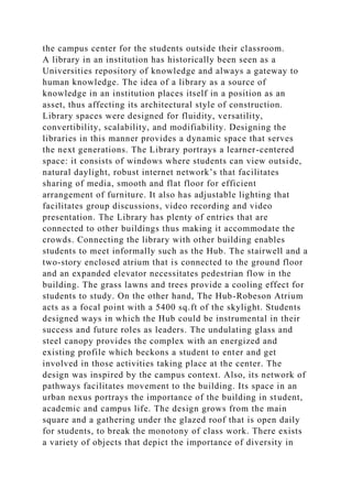 the campus center for the students outside their classroom.
A library in an institution has historically been seen as a
Universities repository of knowledge and always a gateway to
human knowledge. The idea of a library as a source of
knowledge in an institution places itself in a position as an
asset, thus affecting its architectural style of construction.
Library spaces were designed for fluidity, versatility,
convertibility, scalability, and modifiability. Designing the
libraries in this manner provides a dynamic space that serves
the next generations. The Library portrays a learner-centered
space: it consists of windows where students can view outside,
natural daylight, robust internet network’s that facilitates
sharing of media, smooth and flat floor for efficient
arrangement of furniture. It also has adjustable lighting that
facilitates group discussions, video recording and video
presentation. The Library has plenty of entries that are
connected to other buildings thus making it accommodate the
crowds. Connecting the library with other building enables
students to meet informally such as the Hub. The stairwell and a
two-story enclosed atrium that is connected to the ground floor
and an expanded elevator necessitates pedestrian flow in the
building. The grass lawns and trees provide a cooling effect for
students to study. On the other hand, The Hub-Robeson Atrium
acts as a focal point with a 5400 sq.ft of the skylight. Students
designed ways in which the Hub could be instrumental in their
success and future roles as leaders. The undulating glass and
steel canopy provides the complex with an energized and
existing profile which beckons a student to enter and get
involved in those activities taking place at the center. The
design was inspired by the campus context. Also, its network of
pathways facilitates movement to the building. Its space in an
urban nexus portrays the importance of the building in student,
academic and campus life. The design grows from the main
square and a gathering under the glazed roof that is open daily
for students, to break the monotony of class work. There exists
a variety of objects that depict the importance of diversity in
 