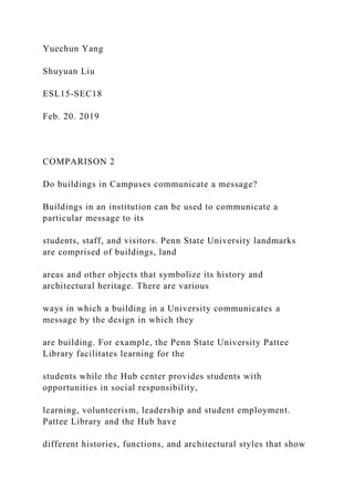 Yuechun Yang
Shuyuan Liu
ESL15-SEC18
Feb. 20. 2019
COMPARISON 2
Do buildings in Campuses communicate a message?
Buildings in an institution can be used to communicate a
particular message to its
students, staff, and visitors. Penn State University landmarks
are comprised of buildings, land
areas and other objects that symbolize its history and
architectural heritage. There are various
ways in which a building in a University communicates a
message by the design in which they
are building. For example, the Penn State University Pattee
Library facilitates learning for the
students while the Hub center provides students with
opportunities in social responsibility,
learning, volunteerism, leadership and student employment.
Pattee Library and the Hub have
different histories, functions, and architectural styles that show
 