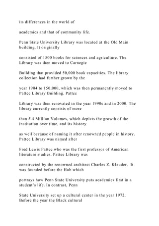 its differences in the world of
academics and that of community life.
Penn State University Library was located at the Old Main
building. It originally
consisted of 1500 books for sciences and agriculture. The
Library was then moved to Carnegie
Building that provided 50,000 book capacities. The library
collection had further grown by the
year 1904 to 150,000, which was then permanently moved to
Pattee Library Building. Pattee
Library was then renovated in the year 1990s and in 2000. The
library currently consists of more
than 5.4 Million Volumes, which depicts the growth of the
institution over time, and its history
as well because of naming it after renowned people in history.
Pattee Library was named after
Fred Lewis Pattee who was the first professor of American
literature studies. Pattee Library was
constructed by the renowned architect Charles Z. Klauder. It
was founded before the Hub which
portrays how Penn State University puts academics first in a
student’s life. In contrast, Penn
State University set up a cultural center in the year 1972.
Before the year the Black cultural
 