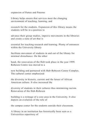 expansion of Pattee and Paterno
Library helps ensure that services meet the changing
environment of teaching, learning, and
research for the students. Expansion of this library means the
students will be in a position to
advance their group studies, improve movements in the libraries
and create a state of art that is
essential for teaching research and learning. Plenty of entrances
within the University library
facilitate movement of students in and out of the library for
minimal disturbance. On the other
hand, the renovation of the Hub took place in the year 1999.
Robeson Centre was moved to a
new building and partnered with Hub-Robeson Centre Complex.
The cultural center emphasized
the diversity in historic, current and the future of African
American culture. It also increased the
diversity of students in their cultures thus minimizing racism.
Renovation of the Hub-Robeson
building is a reimage of a core area in the University. It also
depicts an evolution of the role of
the campus center for the students outside their classroom.
A library in an institution has historically been seen as a
Universities repository of
 