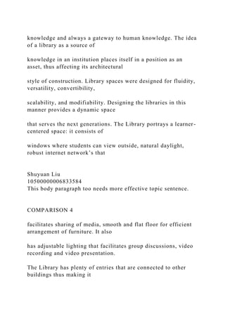knowledge and always a gateway to human knowledge. The idea
of a library as a source of
knowledge in an institution places itself in a position as an
asset, thus affecting its architectural
style of construction. Library spaces were designed for fluidity,
versatility, convertibility,
scalability, and modifiability. Designing the libraries in this
manner provides a dynamic space
that serves the next generations. The Library portrays a learner-
centered space: it consists of
windows where students can view outside, natural daylight,
robust internet network’s that
Shuyuan Liu
10500000006833584
This body paragraph too needs more effective topic sentence.
COMPARISON 4
facilitates sharing of media, smooth and flat floor for efficient
arrangement of furniture. It also
has adjustable lighting that facilitates group discussions, video
recording and video presentation.
The Library has plenty of entries that are connected to other
buildings thus making it
 