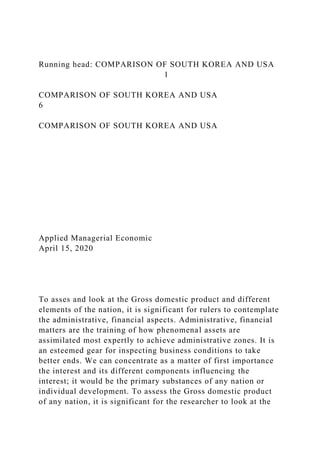 Running head: COMPARISON OF SOUTH KOREA AND USA
1
COMPARISON OF SOUTH KOREA AND USA
6
COMPARISON OF SOUTH KOREA AND USA
Applied Managerial Economic
April 15, 2020
To asses and look at the Gross domestic product and different
elements of the nation, it is significant for rulers to contemplate
the administrative, financial aspects. Administrative, financial
matters are the training of how phenomenal assets are
assimilated most expertly to achieve administrative zones. It is
an esteemed gear for inspecting business conditions to take
better ends. We can concentrate as a matter of first importance
the interest and its different components influencing the
interest; it would be the primary substances of any nation or
individual development. To assess the Gross domestic product
of any nation, it is significant for the researcher to look at the
 