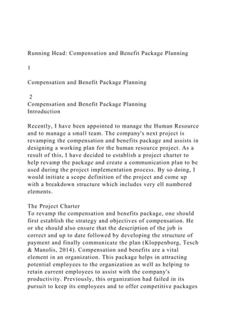 Running Head: Compensation and Benefit Package Planning
1
Compensation and Benefit Package Planning
2
Compensation and Benefit Package Planning
Introduction
Recently, I have been appointed to manage the Human Resource
and to manage a small team. The company's next project is
revamping the compensation and benefits package and assists in
designing a working plan for the human resource project. As a
result of this, I have decided to establish a project charter to
help revamp the package and create a communication plan to be
used during the project implementation process. By so doing, I
would initiate a scope definition of the project and come up
with a breakdown structure which includes very ell numbered
elements.
The Project Charter
To revamp the compensation and benefits package, one should
first establish the strategy and objectives of compensation. He
or she should also ensure that the description of the job is
correct and up to date followed by developing the structure of
payment and finally communicate the plan (Kloppenborg, Tesch
& Manolis, 2014). Compensation and benefits are a vital
element in an organization. This package helps in attracting
potential employees to the organization as well as helping to
retain current employees to assist with the company's
productivity. Previously, this organization had failed in its
pursuit to keep its employees and to offer competitive packages
 