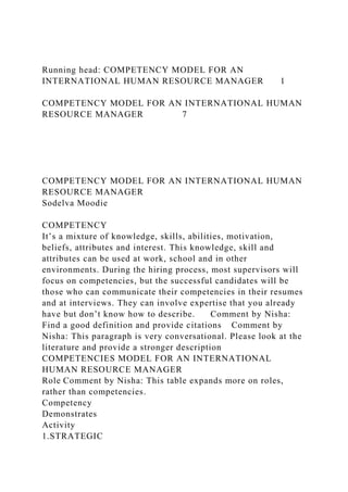 Running head: COMPETENCY MODEL FOR AN
INTERNATIONAL HUMAN RESOURCE MANAGER 1
COMPETENCY MODEL FOR AN INTERNATIONAL HUMAN
RESOURCE MANAGER 7
COMPETENCY MODEL FOR AN INTERNATIONAL HUMAN
RESOURCE MANAGER
Sodelva Moodie
COMPETENCY
It’s a mixture of knowledge, skills, abilities, motivation,
beliefs, attributes and interest. This knowledge, skill and
attributes can be used at work, school and in other
environments. During the hiring process, most supervisors will
focus on competencies, but the successful candidates will be
those who can communicate their competencies in their resumes
and at interviews. They can involve expertise that you already
have but don’t know how to describe. Comment by Nisha:
Find a good definition and provide citations Comment by
Nisha: This paragraph is very conversational. Please look at the
literature and provide a stronger description
COMPETENCIES MODEL FOR AN INTERNATIONAL
HUMAN RESOURCE MANAGER
Role Comment by Nisha: This table expands more on roles,
rather than competencies.
Competency
Demonstrates
Activity
1.STRATEGIC
 