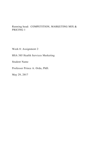 Running head: COMPETITION, MARKETING MIX &
PRICING 1
Week 8: Assignment 2
HSA 305 Health Services Marketing
Student Name
Professor Prince A. Ordu, PhD.
May 29, 2017
 