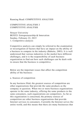 Running Head: COMPETITIVE ANALYSIS
COMPETITIVE ANALYSIS 3
COMPETITIVE ANALYSIS
Strayer University
BUS521 Entrepreneurship & Innovation
Sunday, February 22, 2015
1. Competitive analysis
Competitive analysis can simply be referred to the examination
or investigation of factors that have an impact on the ability of
a business to compete in the industry (Babette, 2003). It is well
understood that various industries in the market have different
challenges, and it is the responsibility of each business
organization to find out how such challenges can be dealt with
to ensure that the business is competitive.
Below are the important issues that affect the competition
ability of the business:
a. Sources of competition
In any business filed, the greatest sources of competition are
other organizations that provide the same products as the
company in question. When two or more business organizations
operate in the same industry, offering the same products to the
same consumers, such organizations are competitors. As far as
this organization is concerned, the primary sources of
competition are other business organizations that provide
Internet services to consumers. Currently the Internet serves the
entire world, and this means that there are many businesses that
 