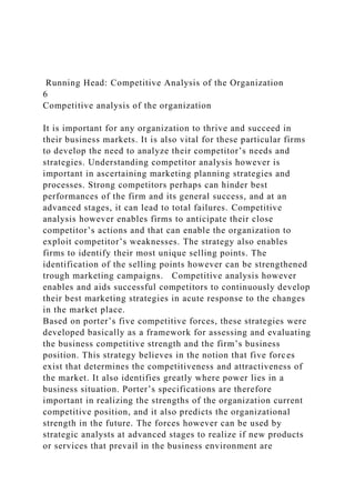 Running Head: Competitive Analysis of the Organization
6
Competitive analysis of the organization
It is important for any organization to thrive and succeed in
their business markets. It is also vital for these particular firms
to develop the need to analyze their competitor’s needs and
strategies. Understanding competitor analysis however is
important in ascertaining marketing planning strategies and
processes. Strong competitors perhaps can hinder best
performances of the firm and its general success, and at an
advanced stages, it can lead to total failures. Competitive
analysis however enables firms to anticipate their close
competitor’s actions and that can enable the organization to
exploit competitor’s weaknesses. The strategy also enables
firms to identify their most unique selling points. The
identification of the selling points however can be strengthened
trough marketing campaigns. Competitive analysis however
enables and aids successful competitors to continuously develop
their best marketing strategies in acute response to the changes
in the market place.
Based on porter’s five competitive forces, these strategies were
developed basically as a framework for assessing and evaluating
the business competitive strength and the firm’s business
position. This strategy believes in the notion that five forces
exist that determines the competitiveness and attractiveness of
the market. It also identifies greatly where power lies in a
business situation. Porter’s specifications are therefore
important in realizing the strengths of the organization current
competitive position, and it also predicts the organizational
strength in the future. The forces however can be used by
strategic analysts at advanced stages to realize if new products
or services that prevail in the business environment are
 