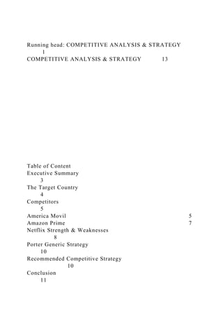 Running head: COMPETITIVE ANALYSIS & STRATEGY
1
COMPETITIVE ANALYSIS & STRATEGY 13
Table of Content
Executive Summary
3
The Target Country
4
Competitors
5
America Movil 5
Amazon Prime 7
Netflix Strength & Weaknesses
8
Porter Generic Strategy
10
Recommended Competitive Strategy
10
Conclusion
11
 