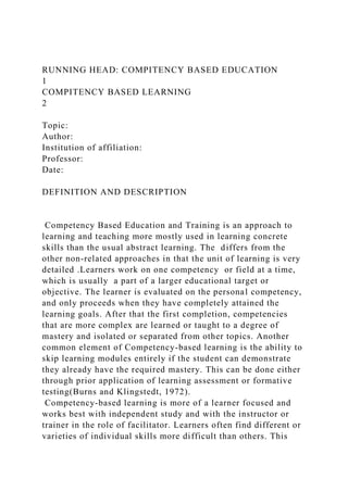 RUNNING HEAD: COMPITENCY BASED EDUCATION
1
COMPITENCY BASED LEARNING
2
Topic:
Author:
Institution of affiliation:
Professor:
Date:
DEFINITION AND DESCRIPTION
Competency Based Education and Training is an approach to
learning and teaching more mostly used in learning concrete
skills than the usual abstract learning. The differs from the
other non-related approaches in that the unit of learning is very
detailed .Learners work on one competency or field at a time,
which is usually a part of a larger educational target or
objective. The learner is evaluated on the personal competency,
and only proceeds when they have completely attained the
learning goals. After that the first completion, competencies
that are more complex are learned or taught to a degree of
mastery and isolated or separated from other topics. Another
common element of Competency-based learning is the ability to
skip learning modules entirely if the student can demonstrate
they already have the required mastery. This can be done either
through prior application of learning assessment or formative
testing(Burns and Klingstedt, 1972).
Competency-based learning is more of a learner focused and
works best with independent study and with the instructor or
trainer in the role of facilitator. Learners often find different or
varieties of individual skills more difficult than others. This
 