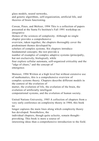 glass models, neural networks,
and genetic algorithms, self-organization, artificial life, and
theories of brain functioning.
Cowan, Pines, and Meltzer, 1994 This is a collection of papers
presented at the Santa Fe Institute's Fall 1991 workshop on
integrative
themes of the sciences of complexity. Although no single
chapter provides a comprehensive
overview, taken together, the chapters thoroughly cover the
predominant themes developed by
scholars of complex systems. Six chapters introduce
fundamental concepts; the rest provide a
number of examples of complex adaptive systems (principally,
but not exclusively, biological), while
four explore cellular automata, self-organized criticality and the
"edge of chaos," and the concept of
emergence.
Mainzer, 1994 Written at a high level but without extensive use
of mathematics, this is a comprehensive overview of
complex systems theory. Chapters describe different models in
the context of the evolution of
matter, the evolution of life, the evolution of the brain, the
evolution of artificially intelligent
computational systems, and the evolution of human society.
United Nations University, 1985 A collection of chapters from a
very early conference on complexity theory in 1984, this book
no
longer captures the main lines along which complexity theory
has developed. Nonetheless, the
individual chapters, though quite eclectic, remain thought-
provoking. This book is more a source of
interesting ideas than a comprehensive introduction to the field.
 