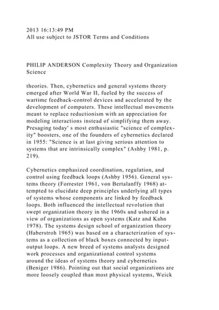 2013 16:13:49 PM
All use subject to JSTOR Terms and Conditions
PHILIP ANDERSON Complexity Theory and Organization
Science
theories. Then, cybernetics and general systems theory
emerged after World War II, fueled by the success of
wartime feedback-control devices and accelerated by the
development of computers. These intellectual movements
meant to replace reductionism with an appreciation for
modeling interactions instead of simplifying them away.
Presaging today' s most enthusiastic "science of complex-
ity" boosters, one of the founders of cybernetics declared
in 1955: "Science is at last giving serious attention to
systems that are intrinsically complex" (Ashby 1981, p.
219).
Cybernetics emphasized coordination, regulation, and
control using feedback loops (Ashby 1956). General sys-
tems theory (Forrester 1961, von Bertalanffy 1968) at-
tempted to elucidate deep principles underlying all types
of systems whose components are linked by feedback
loops. Both influenced the intellectual revolution that
swept organization theory in the 1960s and ushered in a
view of organizations as open systems (Katz and Kahn
1978). The systems design school of organization theory
(Haberstroh 1965) was based on a characterization of sys-
tems as a collection of black boxes connected by input-
output loops. A new breed of systems analysts designed
work processes and organizational control systems
around the ideas of systems theory and cybernetics
(Beniger 1986). Pointing out that social organizations are
more loosely coupled than most physical systems, Weick
 