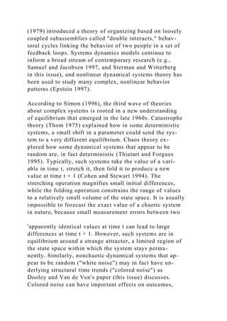(1979) introduced a theory of organizing based on loosely
coupled subassemblies called "double interacts," behav-
ioral cycles linking the behavior of two people in a set of
feedback loops. Systems dynamics models continue to
inform a broad stream of contemporary research (e.g.,
Samuel and Jacobsen 1997, and Sterman and Witterberg
in this issue), and nonlinear dynamical systems theory has
been used to study many complex, nonlinear behavior
patterns (Epstein 1997).
According to Simon (1996), the third wave of theories
about complex systems is rooted in a new understanding
of equilibrium that emerged in the late 1960s. Catastrophe
theory (Thom 1975) explained how in some deterministic
systems, a small shift in a parameter could send the sys-
tem to a very different equilibrium. Chaos theory ex-
plored how some dynamical systems that appear to be
random are, in fact deterministic (Thietart and Forgues
1995). Typically, such systems take the value of a vari-
able in time t, stretch it, then fold it to produce a new
value at time t + 1 (Cohen and Stewart 1994). The
stretching operation magnifies small initial differences,
while the folding operation constrains the range of values
to a relatively small volume of the state space. It is usually
impossible to forecast the exact value of a chaotic system
in nature, because small measurement errors between two
'apparently identical values at time t can lead to large
differences at time t + 1. However, such systems are in
equilibrium around a strange attractor, a limited region of
the state space within which the system stays perma-
nently. Similarly, nonchaotic dynamical systems that ap-
pear to be random ("white noise") may in fact have un-
derlying structural time trends ("colored noise") as
Dooley and Van de Ven's paper (this issue) discusses.
Colored noise can have important effects on outcomes,
 