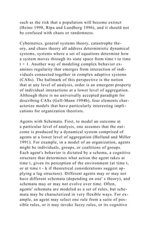 such as the risk that a population will become extinct
(Heino 1998, Ripa and Lundberg 1996), and it should not
be confused with chaos or randomness.
Cybernetics, general systems theory, catastrophe the-
ory, and chaos theory all address deterministic dynamical
systems, systems where a set of equations determine how
a system moves through its state space from time t to time
t + 1. Another way of modeling complex behavior ex-
amines regularity that emerges from interaction of indi-
viduals connected together in complex adaptive systems
(CASs). The hallmark of this perspective is the notion
that at any level of analysis, order is an emergent property
of individual interactions at a lower level of aggregation.
Although there is no universally accepted paradigm for
describing CASs (Gell-Mann 1994b), four elements char-
acterize models that have particularly interesting impli-
cations for organization theorists.
Agents with Schemata. First, to model an outcome at
a particular level of analysis, one assumes that the out-
come is produced by a dynamical system comprised of
agents at a lower level of aggregation (Holland and Miller
1991). For example, in a model of an organization, agents
might be individuals, groups, or coalitions of groups.
Each agent's behavior is dictated by a schema, a cognitive
structure that determines what action the agent takes at
time t, given its perception of the environment (at time t,
or at time t - k if theoretical considerations suggest ap-
plying a lag structure). Different agents may or may not
have different schemata (depending on one' s theory), and
schemata may or may not evolve over time. Often,
agents' schemata are modeled as a set of rules, but sche-
mata may be characterized in very flexible ways. For ex-
ample, an agent may select one rule from a suite of pos-
sible rules, or it may invoke fuzzy rules, or its cognitive
 