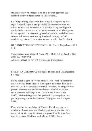 structure may be represented by a neural network (de-
scribed in more detail later in this article).
Self-Organizing Networks Sustained by Importing En-
ergy. Second, agents are partially connected to one an-
other, so that the behavior of a particular agent depends
on the behavior (or state) of some subset of all the agents
in the system. In systems dynamics models, variables are
connected to one another by feedback loops; in CAS
models, agents are connected to one another by feedback
ORGANIZATION SCIENCE/VOl. 10, No. 3, May-June 1999
219
This content downloaded from 150.131.71.55 on Wed, 4 Sep
2013 16:13:49 PM
All use subject to JSTOR Terms and Conditions
PHILIP ANDERSON Complexity Theory and Organization
Science
loops. Each agent observes and acts on local information
only, derived from those other agents to which it is con-
nected. Unlike cybernetic control theories, no single com-
ponent dictates the collective behavior of the system:
such systems self-organize (Drazin and Sandelands
1992). Maintaining a self-organized state requires im-
porting energy into the system (Prigogine and Stengers
1984).
Coevolution to the Edge of Chaos. Third, agents co-
evolve with one another. Each agent adapts to its envi-
ronment by striving to increase a payoff or fitness func-
tion over time (Holland and Miller 1991). Each
 