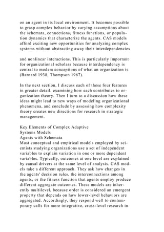 on an agent in its local environment. It becomes possible
to grasp complex behavior by varying assumptions about
the schemata, connections, fitness functions, or popula-
tion dynamics that characterize the agents. CAS models
afford exciting new opportunities for analyzing complex
systems without abstracting away their interdependencies
and nonlinear interactions. This is particularly important
for organizational scholars because interdependency is
central to modem conceptions of what an organization is
(Barnard 1938, Thompson 1967).
In the next section, I discuss each of these four features
in greater detail, examining how each contributes to or-
ganization theory. Then I turn to a discussion how these
ideas might lead to new ways of modeling organizational
phenomena, and conclude by assessing how complexity
theory creates new directions for research in strategic
management.
Key Elements of Complex Adaptive
Systems Models
Agents with Schemata
Most conceptual and empirical models employed by sci-
entists studying organizations use a set of independent
variables to explain variation in one or more dependent
variables. Typically, outcomes at one level are explained
by causal drivers at the same level of analysis. CAS mod-
els take a different approach. They ask how changes in
the agents' decision rules, the interconnections among
agents, or the fitness function that agents employ produce
different aggregate outcomes. These models are inher-
ently multilevel, because order is considered an emergent
property that depends on how lower-level behaviors are
aggregated. Accordingly, they respond well to contem-
porary calls for more integrative, cross-level research in
 