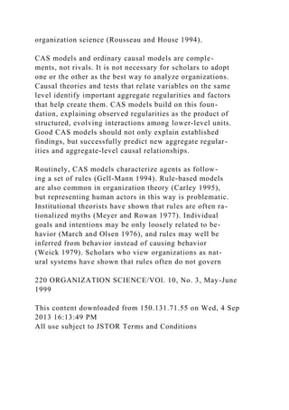 organization science (Rousseau and House 1994).
CAS models and ordinary causal models are comple-
ments, not rivals. It is not necessary for scholars to adopt
one or the other as the best way to analyze organizations.
Causal theories and tests that relate variables on the same
level identify important aggregate regularities and factors
that help create them. CAS models build on this foun-
dation, explaining observed regularities as the product of
structured, evolving interactions among lower-level units.
Good CAS models should not only explain established
findings, but successfully predict new aggregate regular-
ities and aggregate-level causal relationships.
Routinely, CAS models characterize agents as follow-
ing a set of rules (Gell-Mann 1994). Rule-based models
are also common in organization theory (Carley 1995),
but representing human actors in this way is problematic.
Institutional theorists have shown that rules are often ra-
tionalized myths (Meyer and Rowan 1977). Individual
goals and intentions may be only loosely related to be-
havior (March and Olsen 1976), and rules may well be
inferred from behavior instead of causing behavior
(Weick 1979). Scholars who view organizations as nat-
ural systems have shown that rules often do not govern
220 ORGANIZATION SCIENCE/VOl. 10, No. 3, May-June
1999
This content downloaded from 150.131.71.55 on Wed, 4 Sep
2013 16:13:49 PM
All use subject to JSTOR Terms and Conditions
 