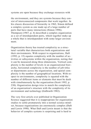 systems are open because they exchange resources with
the environment, and they are systems because they con-
sist of interconnected components that work together. In
his classic discussion of hierarchy in 1962, Simon defined
a complex system as one made up of a large number of
parts that have many interactions (Simon 1996).
Thompson (1967, p. 6) described a complex organization
as a set of interdependent parts, which together make up
a whole that is interdependent with some larger environ-
ment.
Organization theory has treated complexity as a struc-
tural variable that characterizes both organizations and
their environments. With respect to organizations, Daft
(1992, p. 15) equates complexity with the number of ac-
tivities or subsystems within the organization, noting that
it can be measured along three dimensions. Vertical com-
plexity is the number of levels in an organizational hier-
archy, horizontal complexity is the number of job titles
or departments across the organization, and spatial com-
plexity is the number of geographical locations. With re-
spect to environments, complexity is equated with the
number of different items or elements that must be dealt
with simultaneously by the organization (Scott 1992, p.
230). Organization design tries to match the complexity
of an organization's structure with the complexity of its
environment and technology (Galbraith 1982).
The very first article ever published in Organization
Science suggested that it is inappropriate for organization
studies to settle prematurely into a normal science mind-
set, because organizations are enormously complex (Daft
and Lewin 1990). What Daft and Lewin meant is that the
behavior of complex systems is surprising and is hard to
 